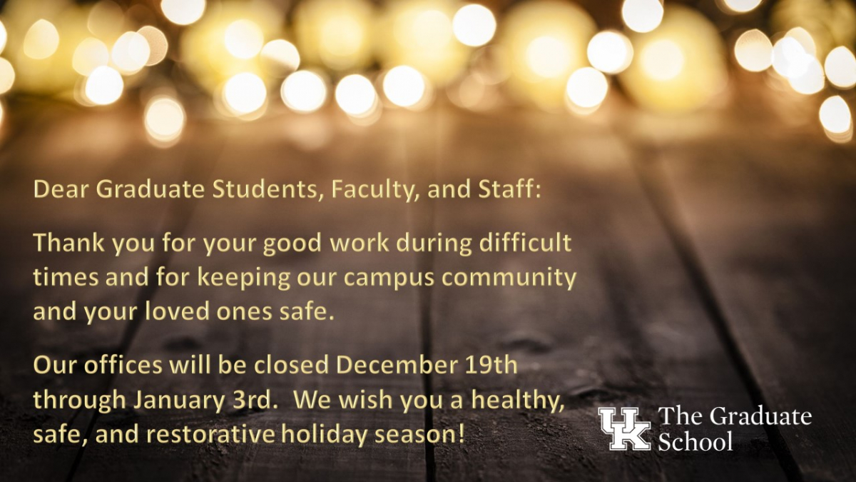 Dear Graduate Students, Faculty, and Staff: Thank you for your good work during difficult times and for keeping our campus community and your loved ones safe.  Our offices will be closed December 19th through January 3rd.  We wish you a healthy, safe, and restorative holiday season!